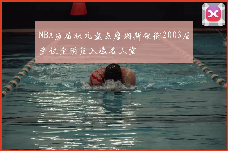 NBA历届状元盘点詹姆斯领衔2003届多位全明星入选名人堂