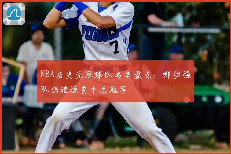 NBA历史无冠球队名单盘点，哪些强队仍追逐首个总冠军