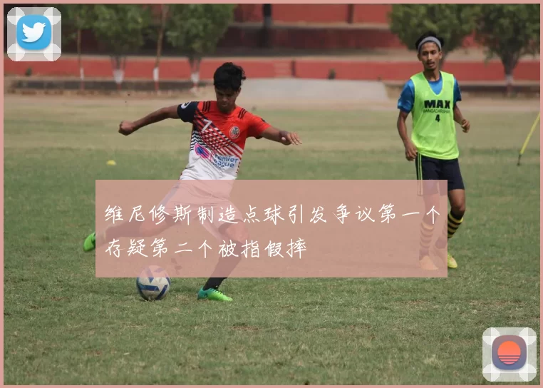 维尼修斯制造点球引发争议第一个存疑第二个被指假摔