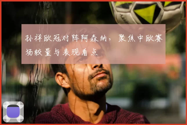 孙祥欧冠对阵阿森纳，聚焦中欧赛场较量与表现看点