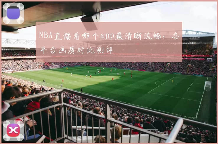 NBA直播看哪个app最清晰流畅，各平台画质对比测评
