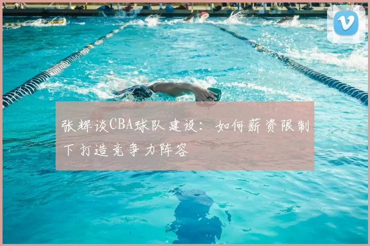张辉谈CBA球队建设:如何薪资限制下打造竞争力阵容