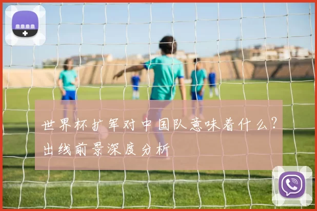 世界杯扩军对中国队意味着什么?出线前景深度分析