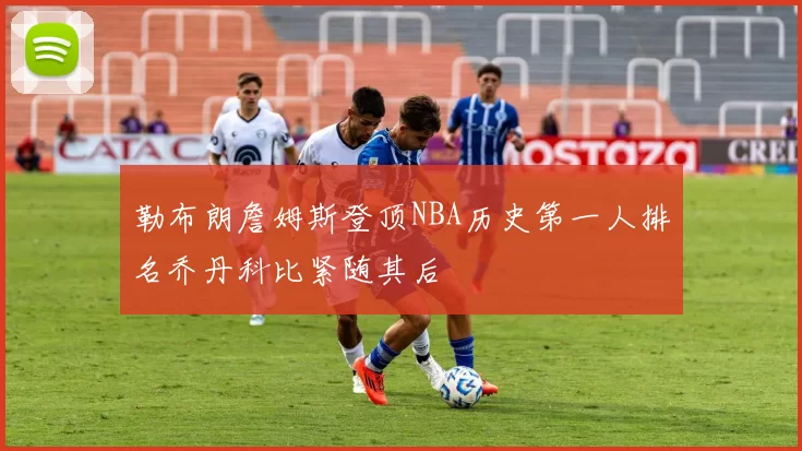 勒布朗詹姆斯登顶NBA历史第一人排名乔丹科比紧随其后