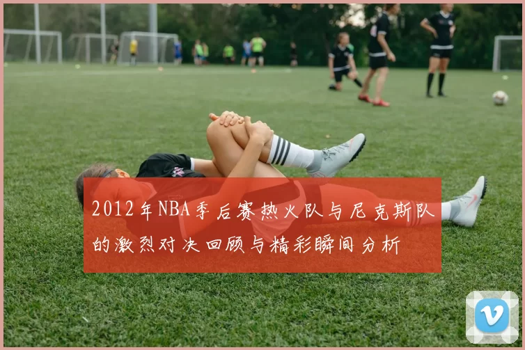 2012年NBA季后赛热火队与尼克斯队的激烈对决回顾与精彩瞬间分析