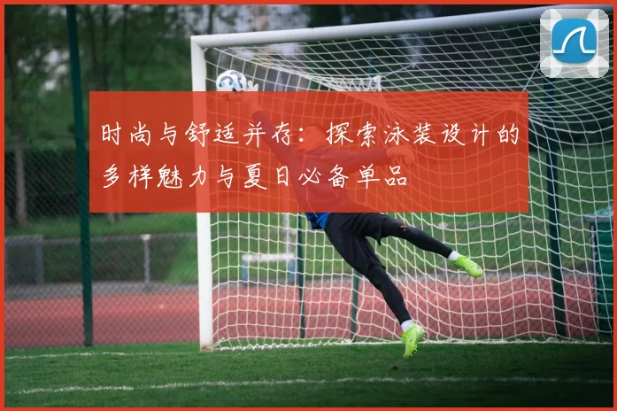 时尚与舒适并存:探索泳装设计的多样魅力与夏日必备单品