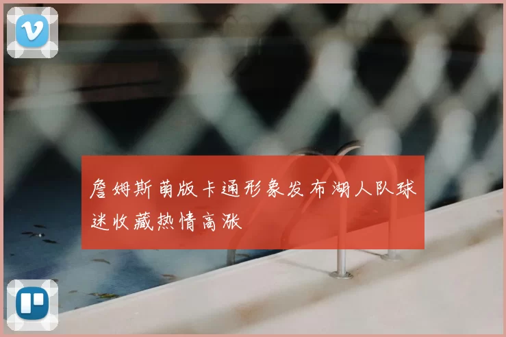 詹姆斯萌版卡通形象发布湖人队球迷收藏热情高涨