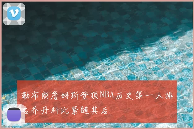 勒布朗詹姆斯登顶NBA历史第一人排名乔丹科比紧随其后