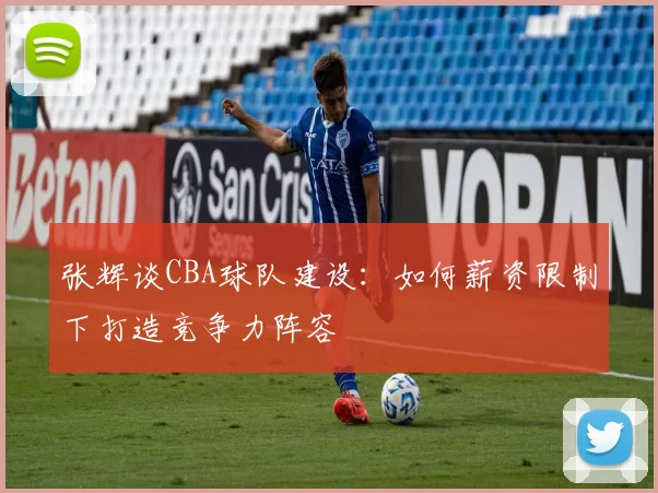 张辉谈CBA球队建设:如何薪资限制下打造竞争力阵容