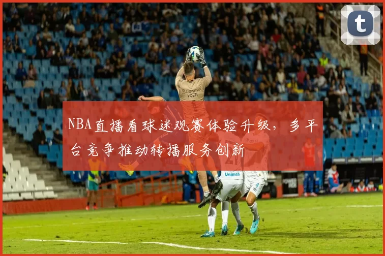NBA直播看球迷观赛体验升级,多平台竞争推动转播服务创新