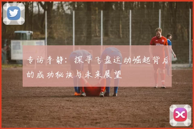 专访李静:探寻飞盘运动崛起背后的成功秘诀与未来展望