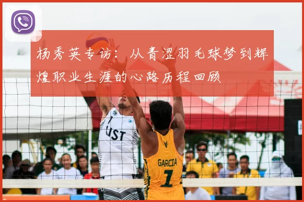 杨秀英专访:从青涩羽毛球梦到辉煌职业生涯的心路历程回顾