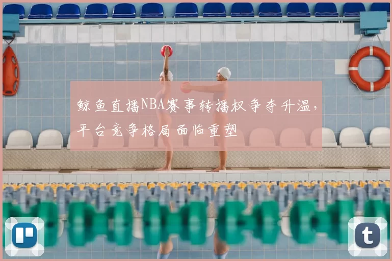 鲸鱼直播NBA赛事转播权争夺升温，平台竞争格局面临重塑