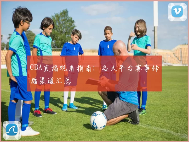 CBA直播观看指南:各大平台赛事转播渠道汇总