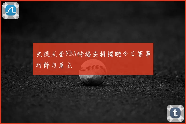 央视五套NBA转播安排揭晓今日赛事对阵与看点