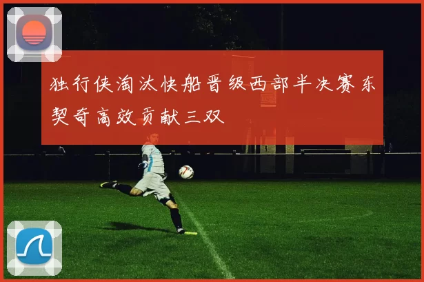 独行侠淘汰快船晋级西部半决赛东契奇高效贡献三双