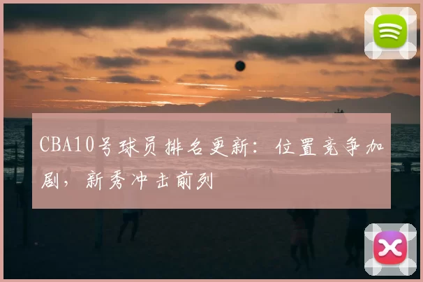 CBA10号球员排名更新：位置竞争加剧，新秀冲击前列