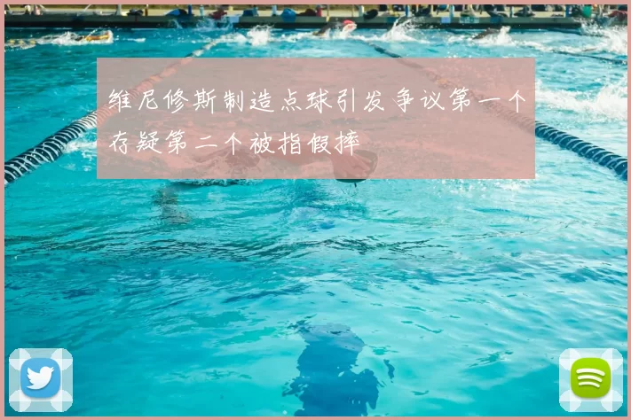 维尼修斯制造点球引发争议第一个存疑第二个被指假摔