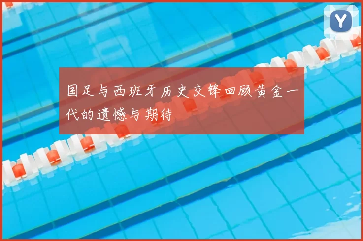 国足与西班牙历史交锋回顾黄金一代的遗憾与期待