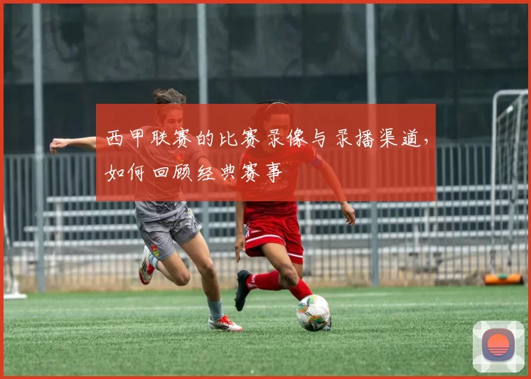 西甲联赛的比赛录像与录播渠道,如何回顾经典赛事