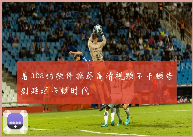 看nba的软件推荐高清视频不卡顿告别延迟卡顿时代