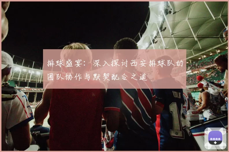 排球盛宴:深入探讨西安排球队的团队协作与默契配合之道