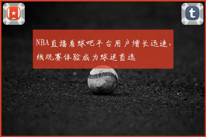 NBA直播看球吧平台用户增长迅速,线观赛体验成为球迷首选
