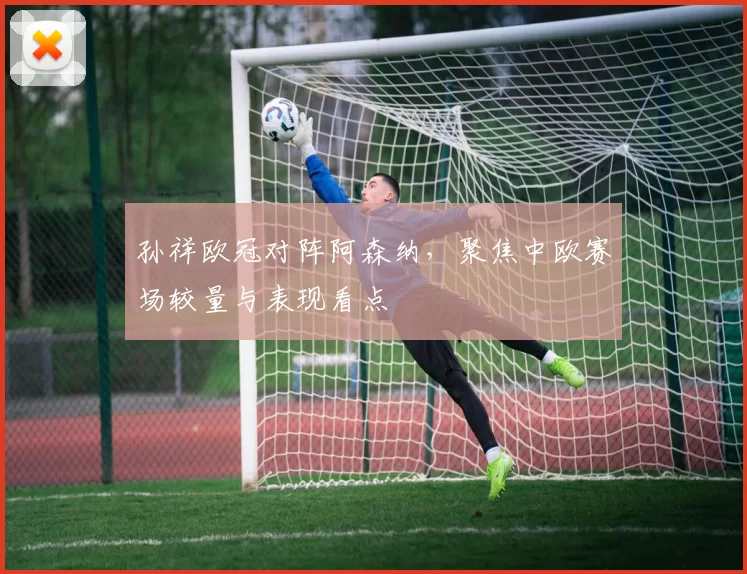 孙祥欧冠对阵阿森纳,聚焦中欧赛场较量与表现看点