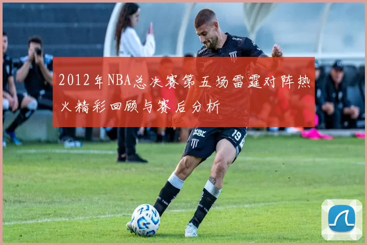 2012年NBA总决赛第五场雷霆对阵热火精彩回顾与赛后分析