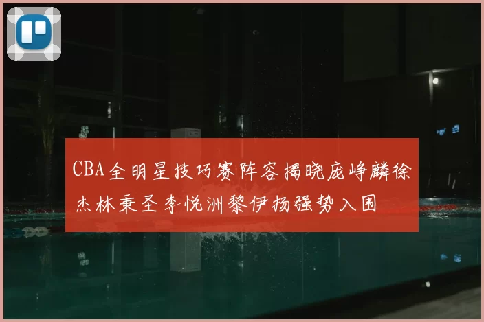 CBA全明星技巧赛阵容揭晓庞峥麟徐杰林秉圣李悦洲黎伊扬强势入围