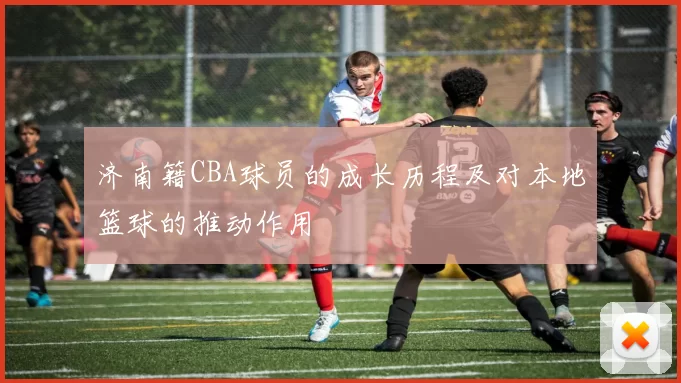 济南籍CBA球员的成长历程及对本地篮球的推动作用