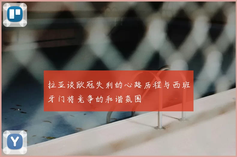 拉亚谈欧冠失利的心路历程与西班牙门将竞争的和谐氛围