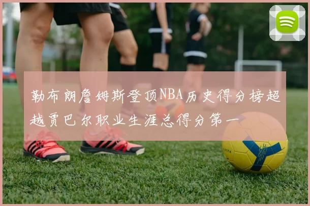 勒布朗詹姆斯登顶NBA历史得分榜超越贾巴尔职业生涯总得分第一