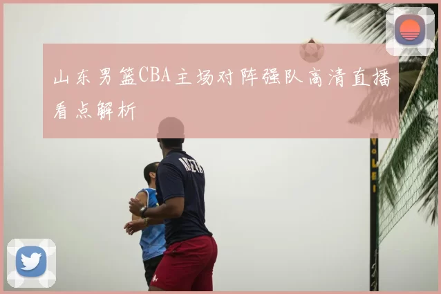 山东男篮CBA主场对阵强队高清直播看点解析