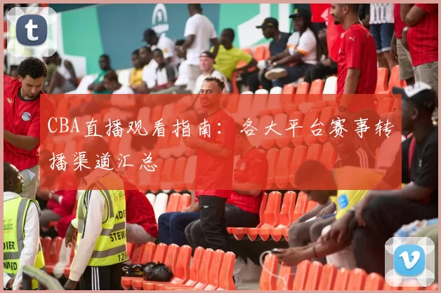 CBA直播观看指南:各大平台赛事转播渠道汇总