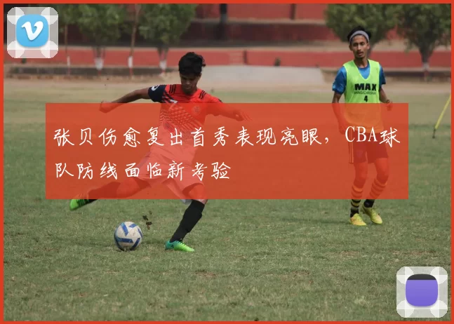 张贝伤愈复出首秀表现亮眼，CBA球队防线面临新考验