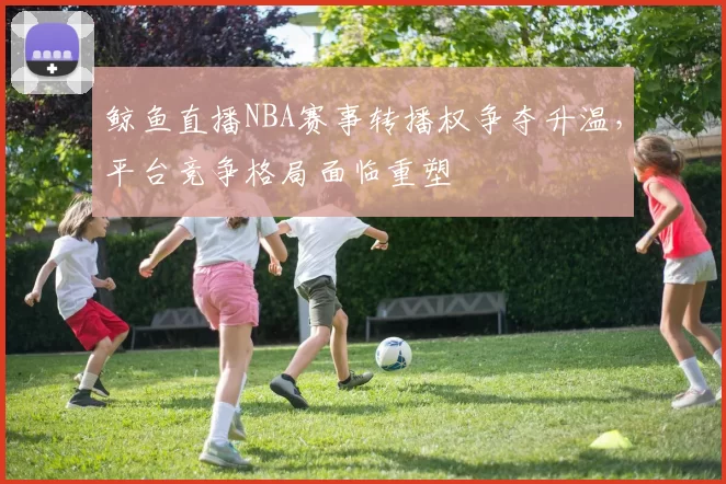 鲸鱼直播NBA赛事转播权争夺升温,平台竞争格局面临重塑