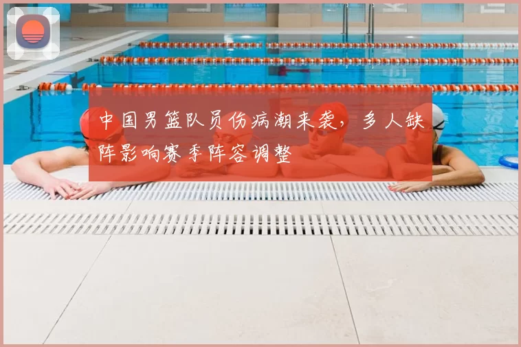 中国男篮队员伤病潮来袭，多人缺阵影响赛季阵容调整