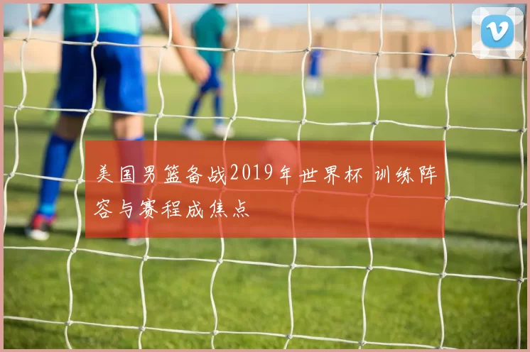 美国男篮备战2019年世界杯 训练阵容与赛程成焦点