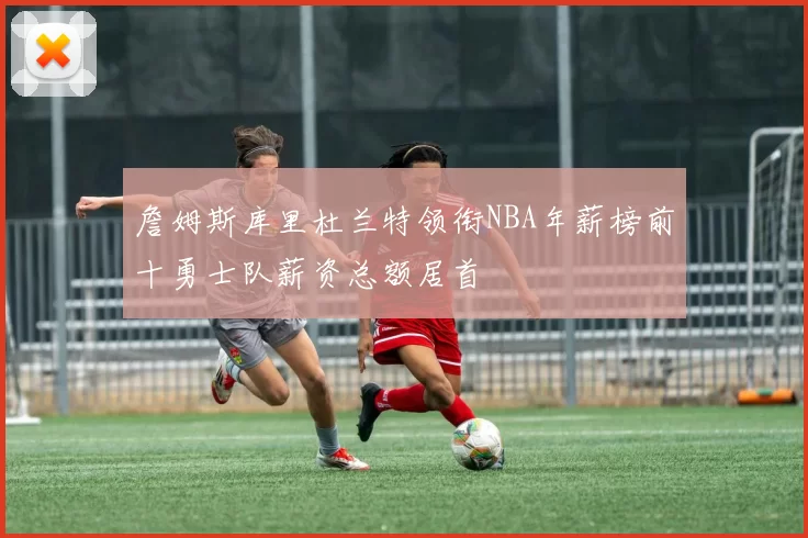 詹姆斯库里杜兰特领衔NBA年薪榜前十勇士队薪资总额居首