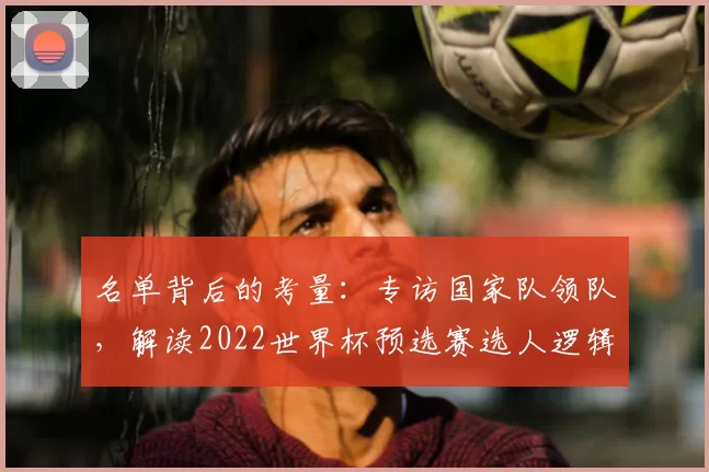 名单背后的考量：专访国家队领队，解读2022世界杯预选赛选人逻辑