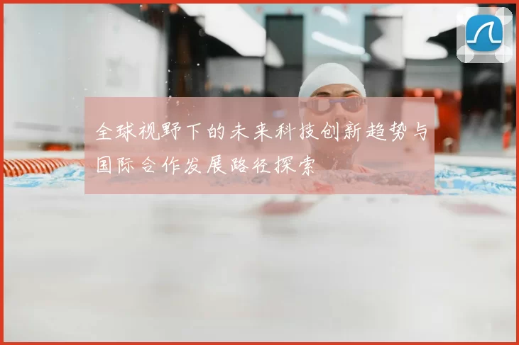 全球视野下的未来科技创新趋势与国际合作发展路径探索
