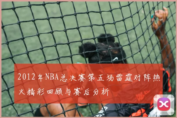2012年NBA总决赛第五场雷霆对阵热火精彩回顾与赛后分析