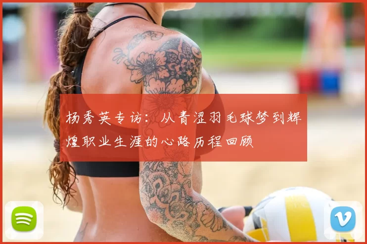 杨秀英专访:从青涩羽毛球梦到辉煌职业生涯的心路历程回顾