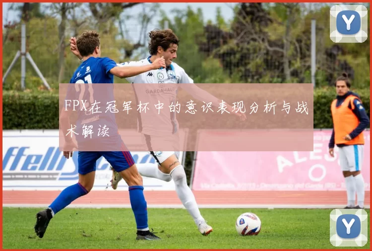 FPX在冠军杯中的意识表现分析与战术解读