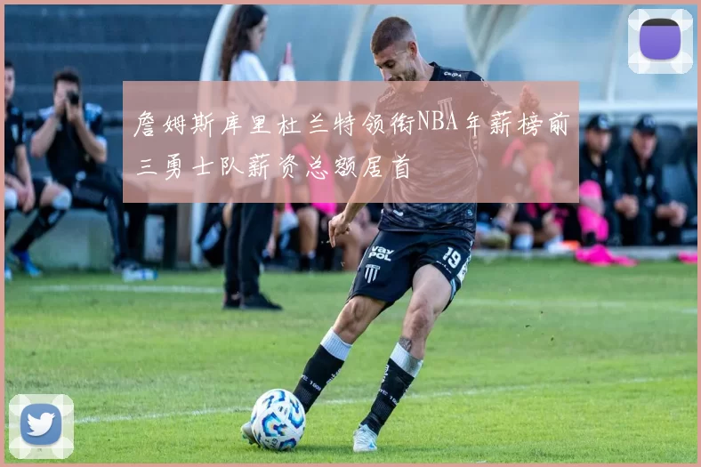 詹姆斯库里杜兰特领衔NBA年薪榜前三勇士队薪资总额居首
