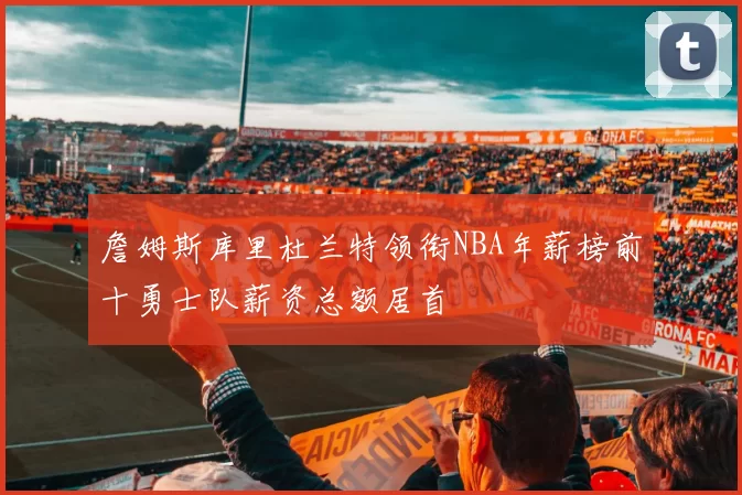 詹姆斯库里杜兰特领衔NBA年薪榜前十勇士队薪资总额居首