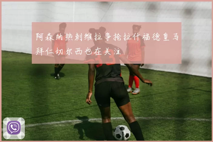 阿森纳热刺维拉争抢拉什福德皇马拜仁切尔西也在关注