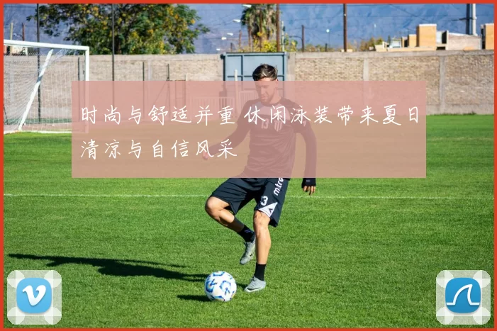 时尚与舒适并重 休闲泳装带来夏日清凉与自信风采