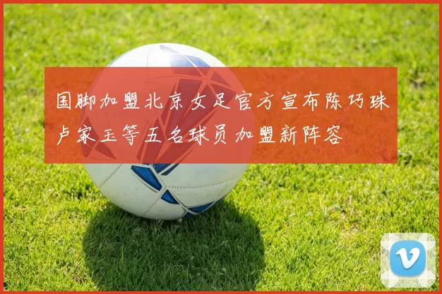 国脚加盟北京女足官方宣布陈巧珠卢家玉等五名球员加盟新阵容